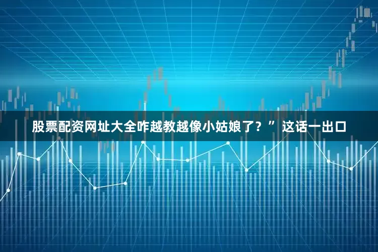 股票配资网址大全咋越教越像小姑娘了？” 这话一出口