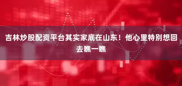 吉林炒股配资平台其实家底在山东！他心里特别想回去瞧一瞧