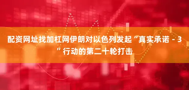 配资网址找加杠网伊朗对以色列发起“真实承诺－3”行动的第二十轮打击