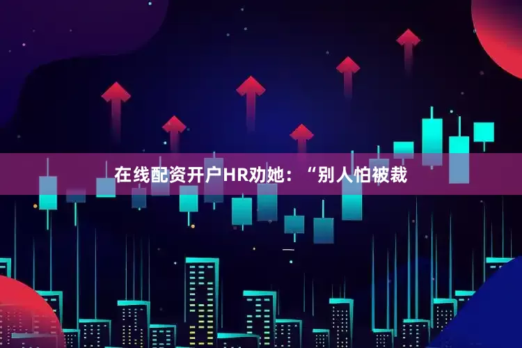 在线配资开户HR劝她：“别人怕被裁