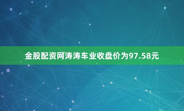 金股配资网涛涛车业收盘价为97.58元
