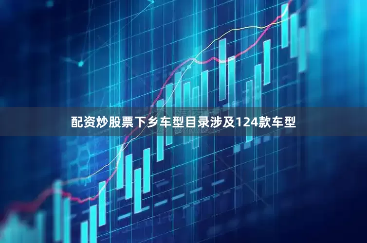 配资炒股票下乡车型目录涉及124款车型
