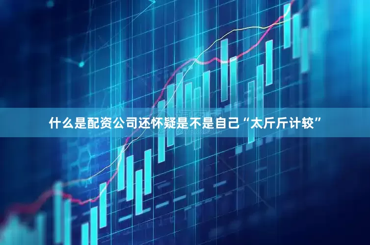 什么是配资公司还怀疑是不是自己“太斤斤计较”