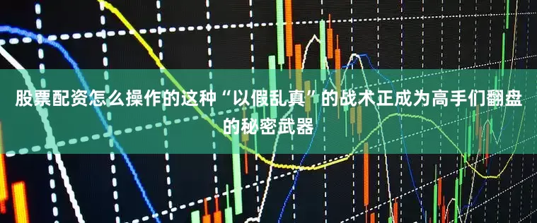 股票配资怎么操作的这种“以假乱真”的战术正成为高手们翻盘的秘密武器