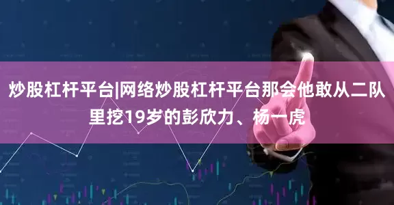 炒股杠杆平台|网络炒股杠杆平台那会他敢从二队里挖19岁的彭欣力、杨一虎