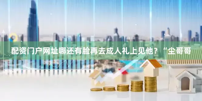 配资门户网址哪还有脸再去成人礼上见他？“尘哥哥