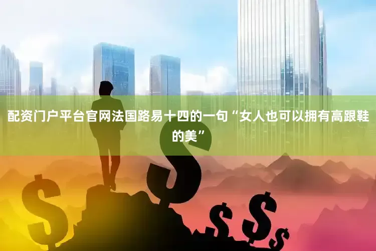 配资门户平台官网法国路易十四的一句“女人也可以拥有高跟鞋的美”