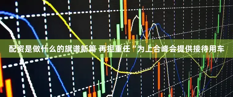 配资是做什么的旗谱新篇 再担重任“为上合峰会提供接待用车