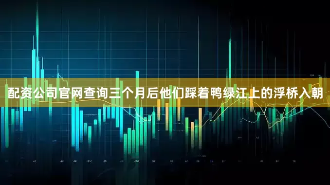 配资公司官网查询三个月后他们踩着鸭绿江上的浮桥入朝